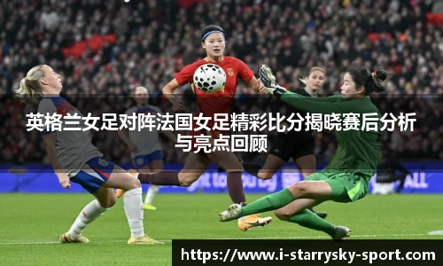 英格兰女足对阵法国女足精彩比分揭晓赛后分析与亮点回顾